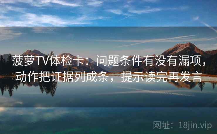 菠萝TV体检卡：问题条件有没有漏项，动作把证据列成条，提示读完再发言