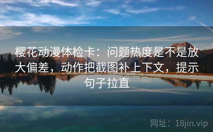 樱花动漫体检卡：问题热度是不是放大偏差，动作把截图补上下文，提示句子拉直