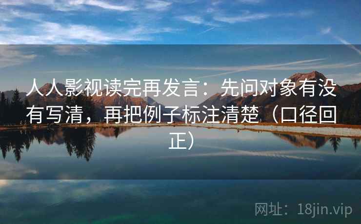 人人影视读完再发言：先问对象有没有写清，再把例子标注清楚（口径回正）