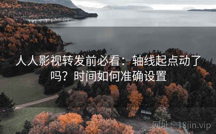 人人影视转发前必看：轴线起点动了吗？时间如何准确设置