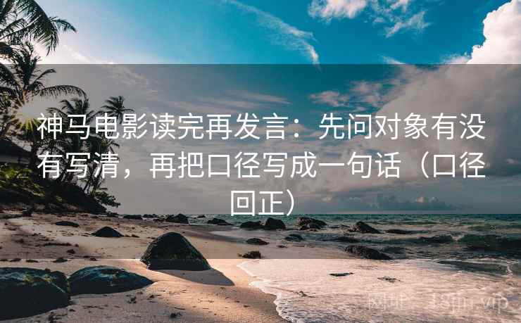 神马电影读完再发言：先问对象有没有写清，再把口径写成一句话（口径回正）
