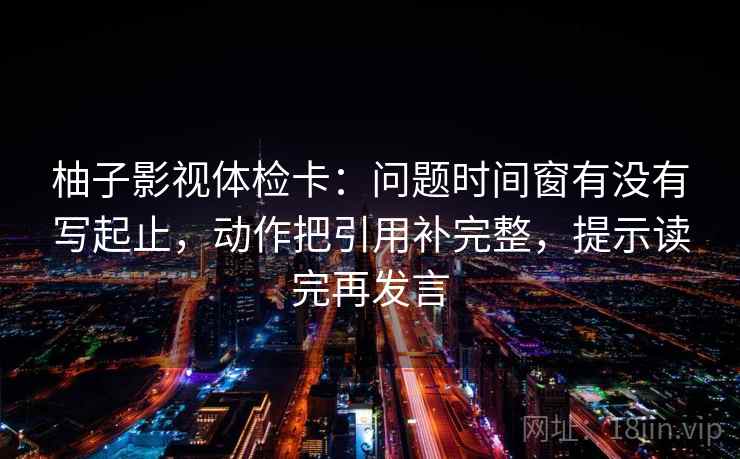 柚子影视体检卡:问题时间窗有没有写起止,动作把引用补完整,提示读完再发言 柚子影视体检卡:问题时间窗有没有写起止,动作把引用补完整,提示读完再发言