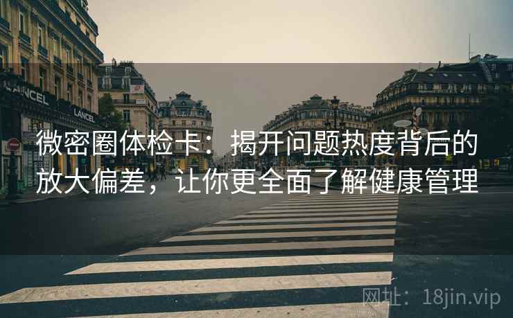 微密圈体检卡：揭开问题热度背后的放大偏差，让你更全面了解健康管理