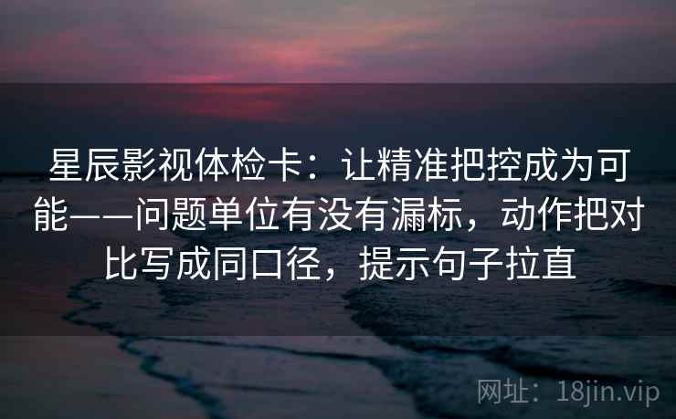 星辰影视体检卡:让精准把控成为可能——问题单位有没有漏标,动作把对比写成同口径,提示句子拉直 星辰影视体检卡:让精准把控成为可能——问题单位有没有漏标,动作把对比写成同口径,提示句子拉直