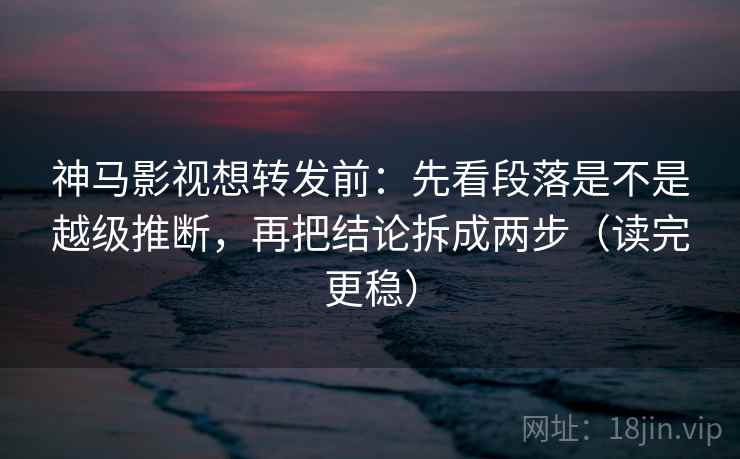 神马影视想转发前：先看段落是不是越级推断，再把结论拆成两步（读完更稳）