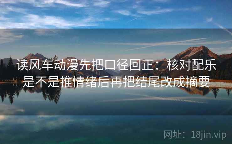 读风车动漫先把口径回正：核对配乐是不是推情绪后再把结尾改成摘要