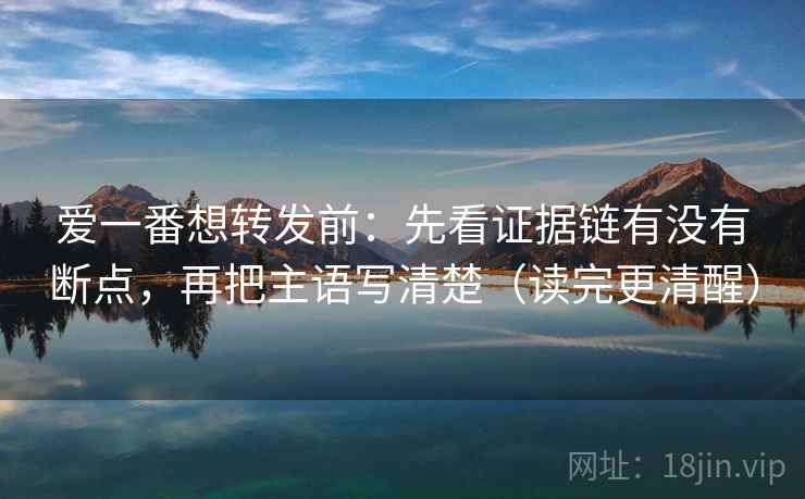 爱一番想转发前：先看证据链有没有断点，再把主语写清楚（读完更清醒）