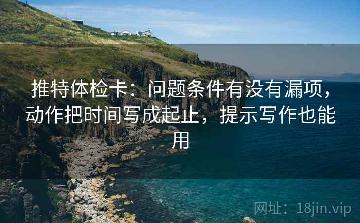 推特体检卡:问题条件有没有漏项,动作把时间写成起止,提示写作也能用 推特体检卡:问题条件有没有漏项,动作把时间写成起止,提示写作也能用