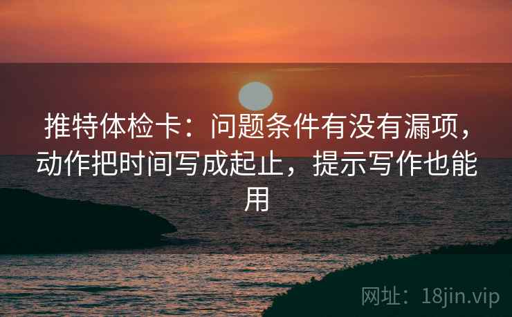 推特体检卡:问题条件有没有漏项,动作把时间写成起止,提示写作也能用 推特体检卡:问题条件有没有漏项,动作把时间写成起止,提示写作也能用
