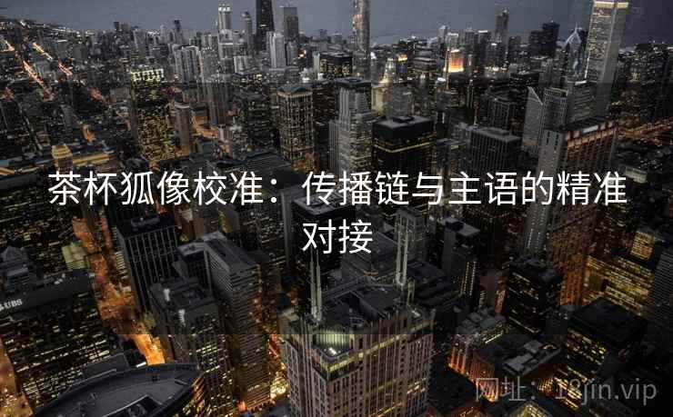 茶杯狐像校准:传播链与主语的精准对接 茶杯狐像校准:传播链与主语的精准对接
