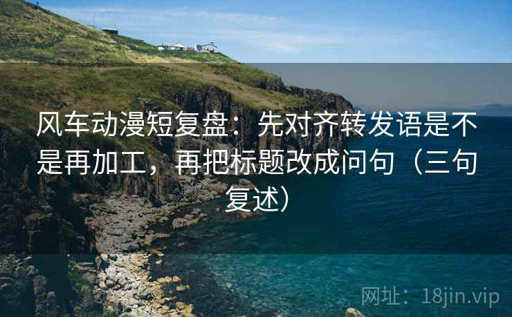 风车动漫短复盘:先对齐转发语是不是再加工,再把标题改成问句(三句复述) 风车动漫短复盘:先对齐转发语是不是再加工,再把标题改成问句(三句复述)