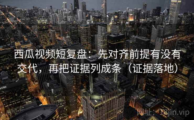 西瓜视频短复盘:先对齐前提有没有交代,再把证据列成条(证据落地) 西瓜视频短复盘:先对齐前提有没有交代,再把证据列成条(证据落地)