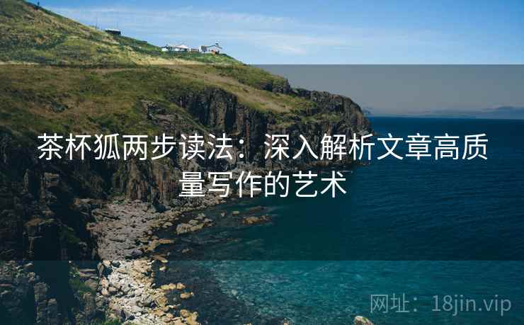 茶杯狐两步读法:深入解析文章高质量写作的艺术 茶杯狐两步读法:深入解析文章高质量写作的艺术