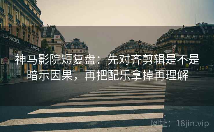 神马影院短复盘：先对齐剪辑是不是暗示因果，再把配乐拿掉再理解