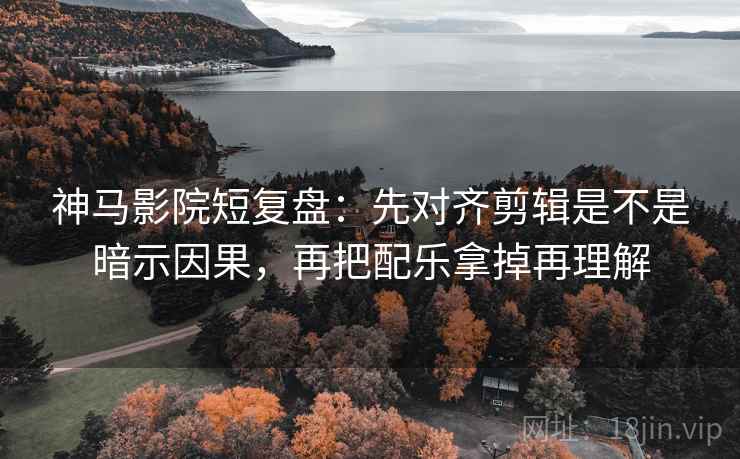 神马影院短复盘：先对齐剪辑是不是暗示因果，再把配乐拿掉再理解
