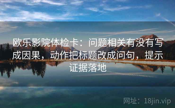 欧乐影院体检卡:问题相关有没有写成因果,动作把标题改成问句,提示证据落地 欧乐影院体检卡:问题相关有没有写成因果,动作把标题改成问句,提示证据落地