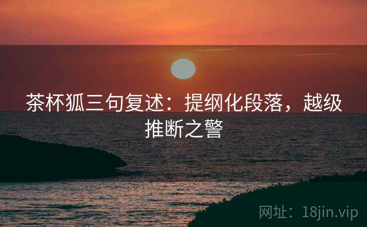 茶杯狐三句复述:提纲化段落,越级推断之警 茶杯狐三句复述:提纲化段落,越级推断之警