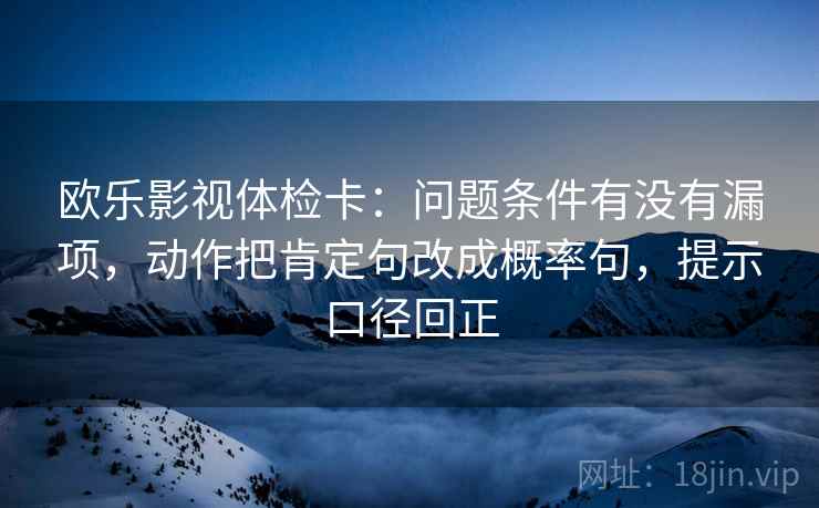 欧乐影视体检卡：问题条件有没有漏项，动作把肯定句改成概率句，提示口径回正