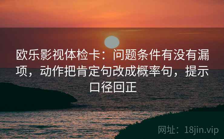 欧乐影视体检卡：问题条件有没有漏项，动作把肯定句改成概率句，提示口径回正