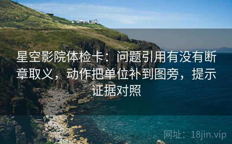 星空影院体检卡:问题引用有没有断章取义,动作把单位补到图旁,提示证据对照 星空影院体检卡:问题引用有没有断章取义,动作把单位补到图旁,提示证据对照