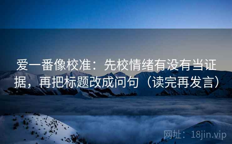 爱一番像校准：先校情绪有没有当证据，再把标题改成问句（读完再发言）