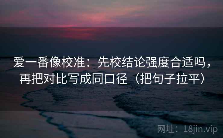 爱一番像校准:先校结论强度合适吗,再把对比写成同口径(把句子拉平) 爱一番像校准:先校结论强度合适吗,再把对比写成同口径(把句子拉平)