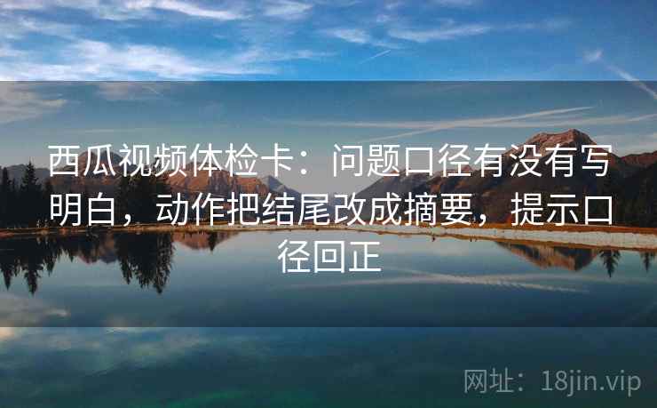 西瓜视频体检卡:问题口径有没有写明白,动作把结尾改成摘要,提示口径回正 西瓜视频体检卡:问题口径有没有写明白,动作把结尾改成摘要,提示口径回正