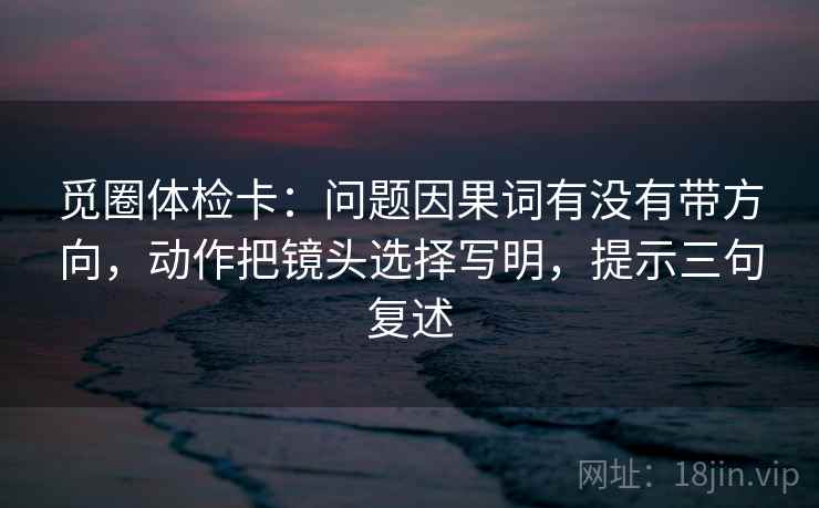 觅圈体检卡:问题因果词有没有带方向,动作把镜头选择写明,提示三句复述 觅圈体检卡:问题因果词有没有带方向,动作把镜头选择写明,提示三句复述