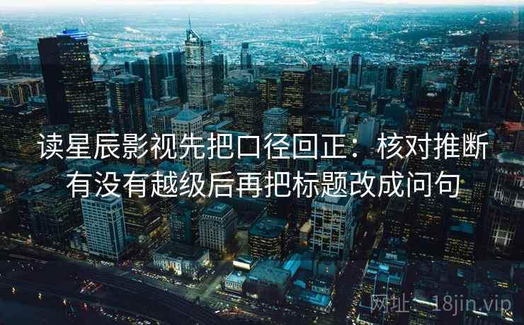读星辰影视先把口径回正:核对推断有没有越级后再把标题改成问句 读星辰影视先把口径回正:核对推断有没有越级后再把标题改成问句