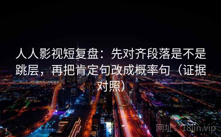 人人影视短复盘:先对齐段落是不是跳层,再把肯定句改成概率句(证据对照) 人人影视短复盘:先对齐段落是不是跳层,再把肯定句改成概率句(证据对照)