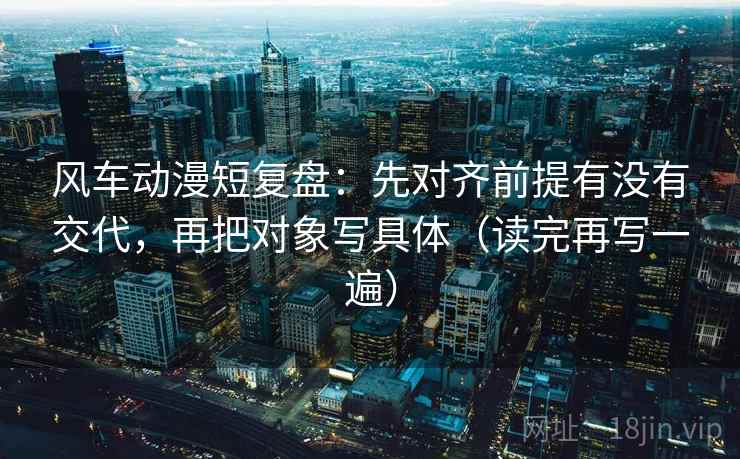 风车动漫短复盘:先对齐前提有没有交代,再把对象写具体(读完再写一遍) 风车动漫短复盘:先对齐前提有没有交代,再把对象写具体(读完再写一遍)