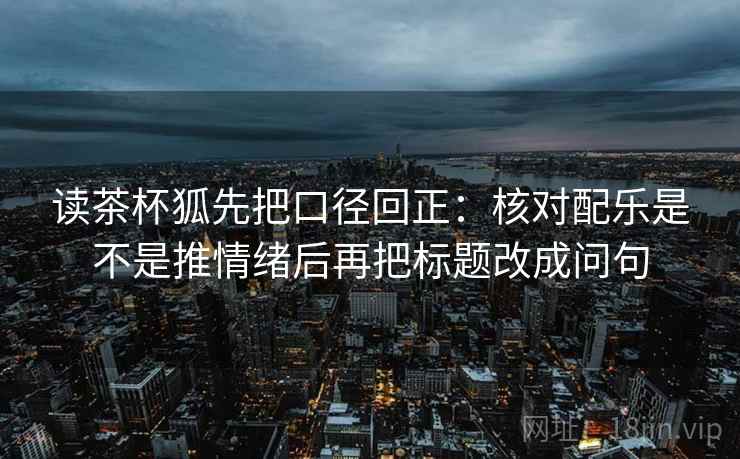 读茶杯狐先把口径回正:核对配乐是不是推情绪后再把标题改成问句 读茶杯狐先把口径回正:核对配乐是不是推情绪后再把标题改成问句