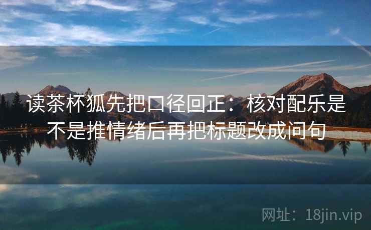 读茶杯狐先把口径回正:核对配乐是不是推情绪后再把标题改成问句 读茶杯狐先把口径回正:核对配乐是不是推情绪后再把标题改成问句