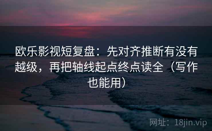 欧乐影视短复盘：先对齐推断有没有越级，再把轴线起点终点读全（写作也能用）