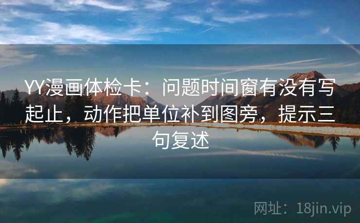 YY漫画体检卡：问题时间窗有没有写起止，动作把单位补到图旁，提示三句复述