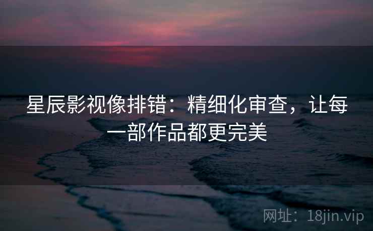 星辰影视像排错：精细化审查，让每一部作品都更完美