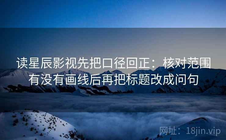 读星辰影视先把口径回正：核对范围有没有画线后再把标题改成问句