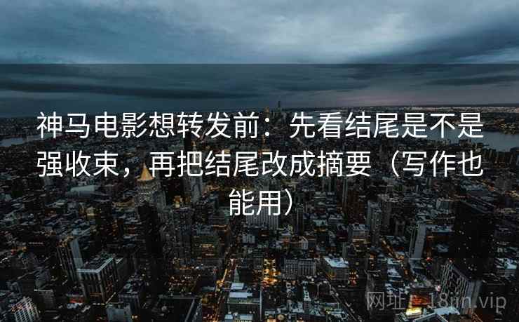 神马电影想转发前：先看结尾是不是强收束，再把结尾改成摘要（写作也能用）