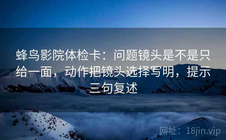 蜂鸟影院体检卡：问题镜头是不是只给一面，动作把镜头选择写明，提示三句复述
