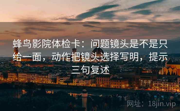 蜂鸟影院体检卡：问题镜头是不是只给一面，动作把镜头选择写明，提示三句复述